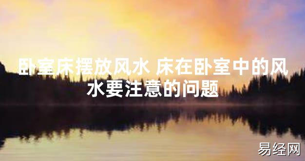 【2024最新风水】卧室床摆放风水 床在卧室中的风水要注意的问题【好运风水】